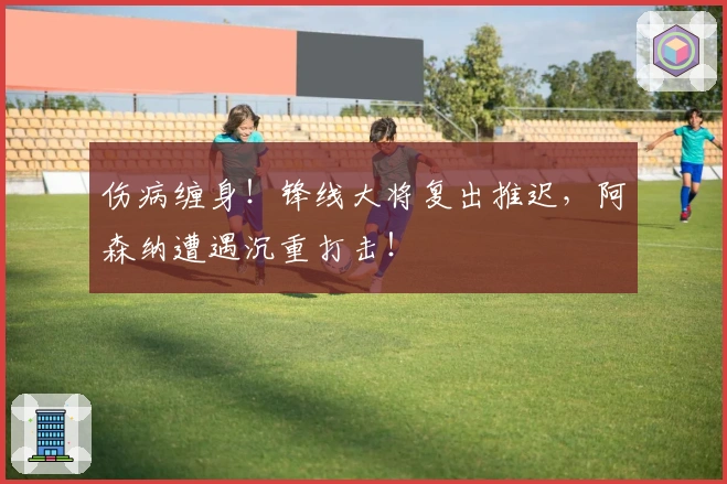 伤病缠身！锋线大将复出推迟，阿森纳遭遇沉重打击！