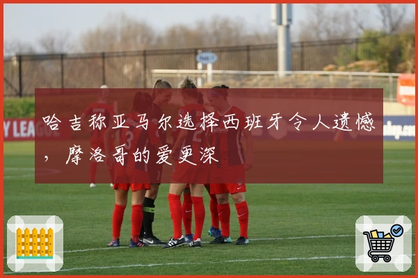 哈吉称亚马尔选择西班牙令人遗憾，摩洛哥的爱更深