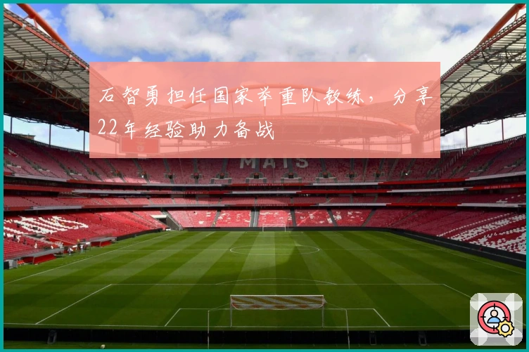 石智勇担任国家举重队教练，分享22年经验助力备战