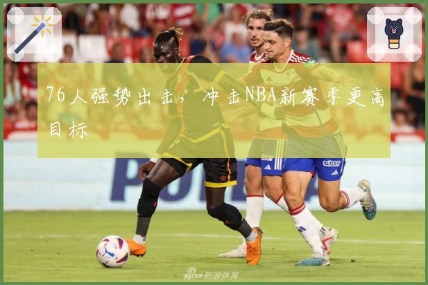 76人强势出击,冲击NBA新赛季更高目标