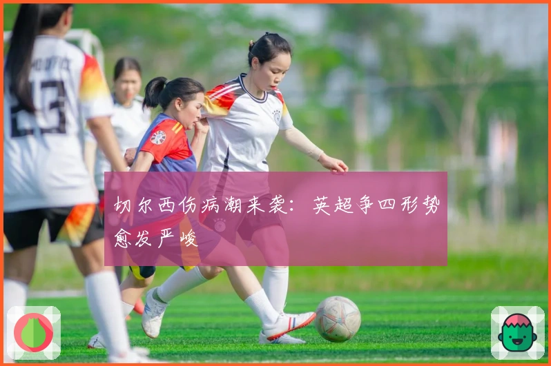 切尔西伤病潮来袭：英超争四形势愈发严峻