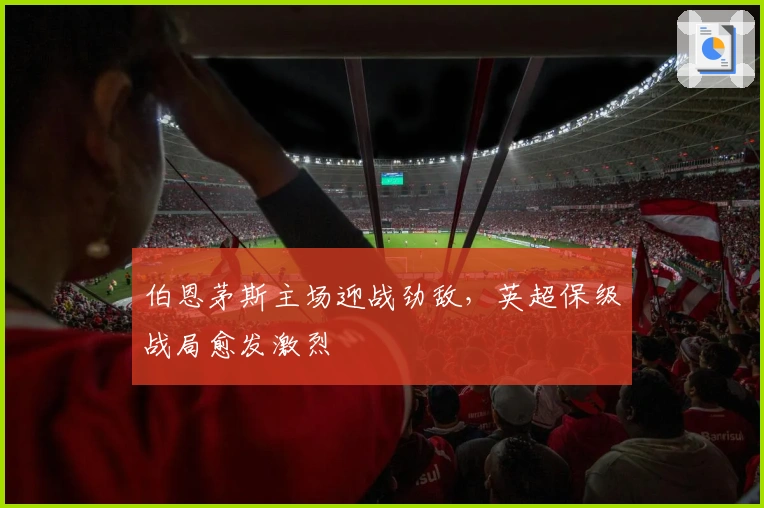 伯恩茅斯主场迎战劲敌，英超保级战局愈发激烈