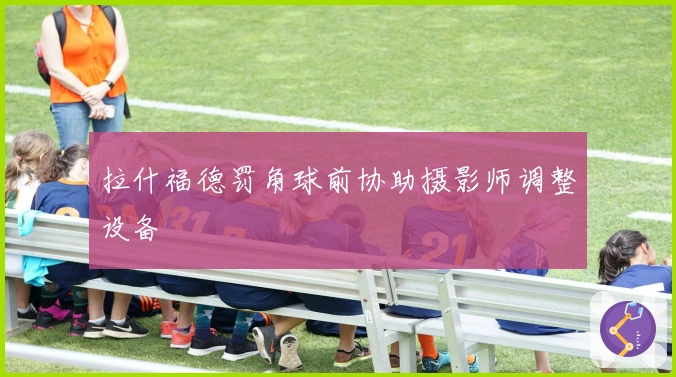 拉什福德罚角球前协助摄影师调整设备