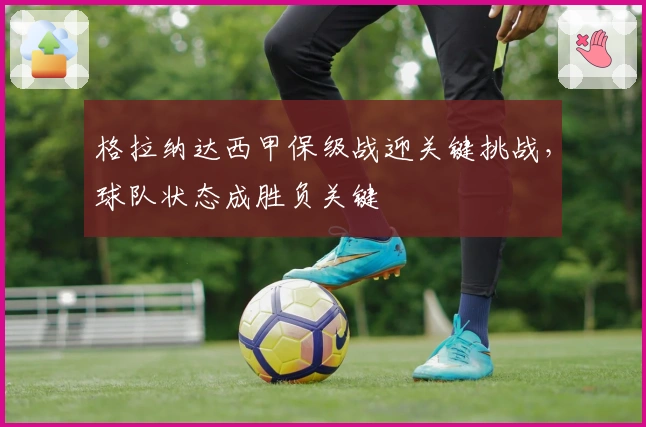 格拉纳达西甲保级战迎关键挑战,球队状态成胜负关键