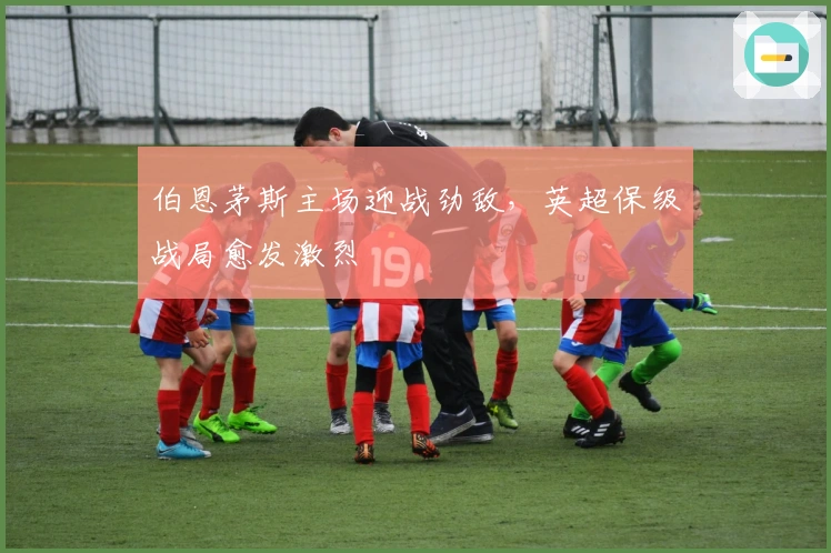 伯恩茅斯主场迎战劲敌，英超保级战局愈发激烈