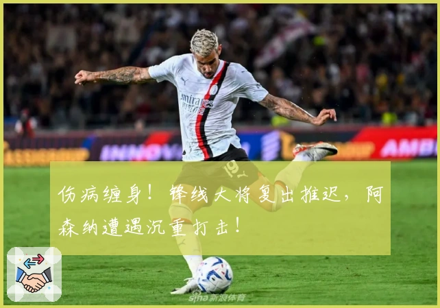 伤病缠身！锋线大将复出推迟，阿森纳遭遇沉重打击！