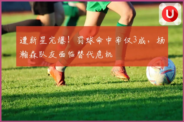 遭新星完爆！罚球命中率仅3成，杨瀚森队友面临替代危机