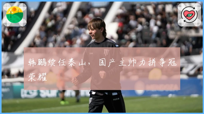 韩鹏续任泰山，国产主帅力拼争冠荣耀